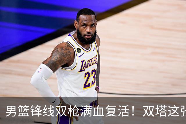 男篮锋线双枪满血复活！双塔这张底牌让中国男篮赛前收获关键利好，赢球稳了